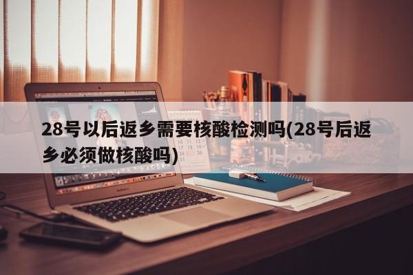 28号以后返乡需要核酸检测吗(28号后返乡必须做核酸吗)