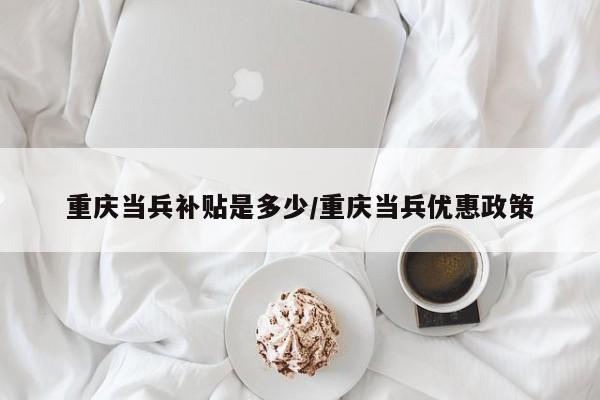 重庆当兵补贴是多少/重庆当兵优惠政策