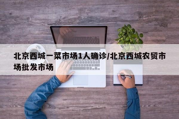 北京西城一菜市场1人确诊/北京西城农贸市场批发市场
