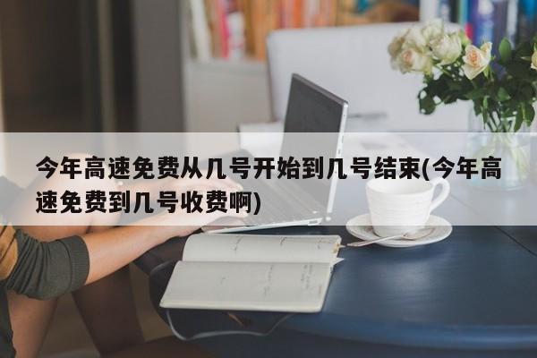 今年高速免费从几号开始到几号结束(今年高速免费到几号收费啊)