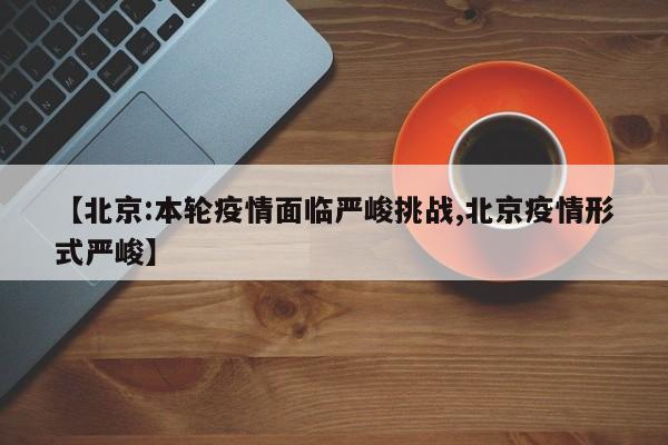 【北京:本轮疫情面临严峻挑战,北京疫情形式严峻】