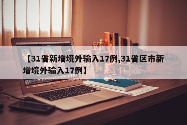 【31省新增境外输入17例,31省区市新增境外输入17例】