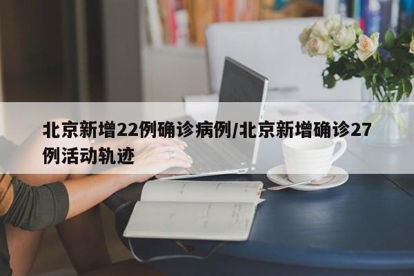 北京新增22例确诊病例/北京新增确诊27例活动轨迹