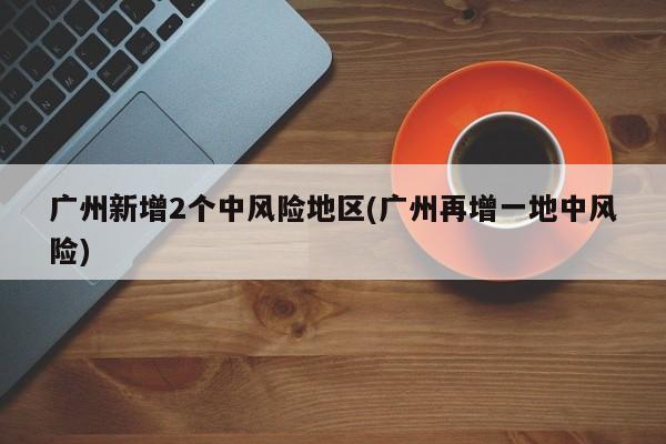 广州新增2个中风险地区(广州再增一地中风险)