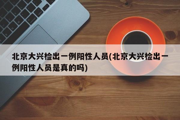 北京大兴检出一例阳性人员(北京大兴检出一例阳性人员是真的吗)