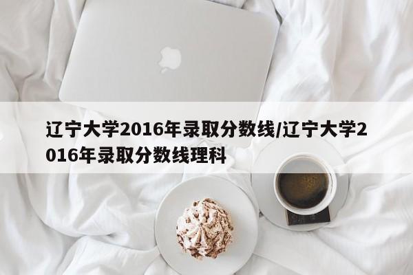 辽宁大学2016年录取分数线/辽宁大学2016年录取分数线理科