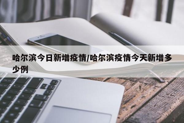 哈尔滨今日新增疫情/哈尔滨疫情今天新增多少例