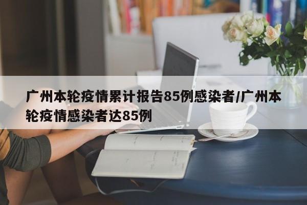 广州本轮疫情累计报告85例感染者/广州本轮疫情感染者达85例