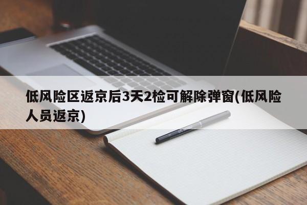 低风险区返京后3天2检可解除弹窗(低风险人员返京)
