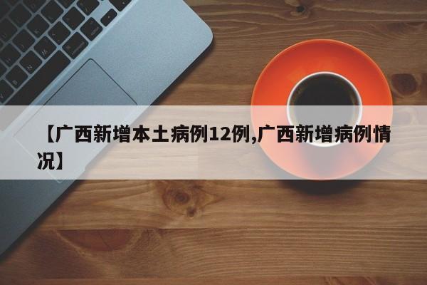 【广西新增本土病例12例,广西新增病例情况】
