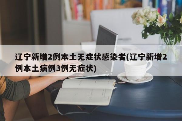 辽宁新增2例本土无症状感染者(辽宁新增2例本土病例3例无症状)