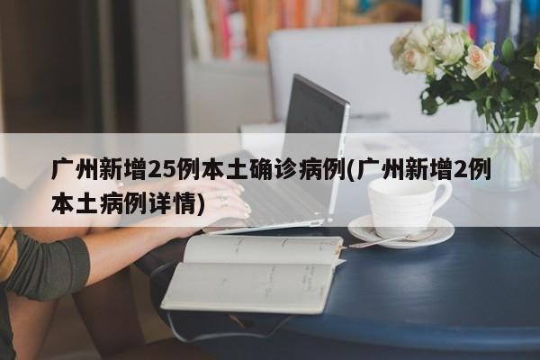 广州新增25例本土确诊病例(广州新增2例本土病例详情)