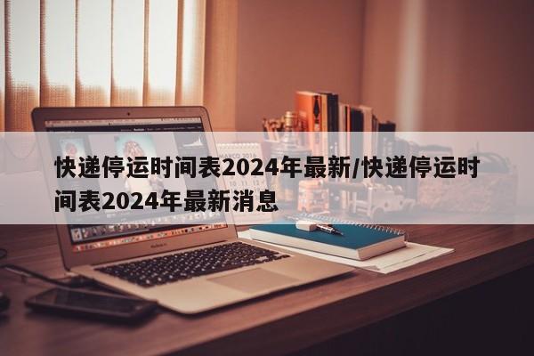 快递停运时间表2024年最新/快递停运时间表2024年最新消息